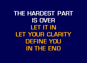 THE HARDEST PART
IS OVER
LET IT IN
LET YOUR CLARITY
DEFINE YOU
IN THE END

g