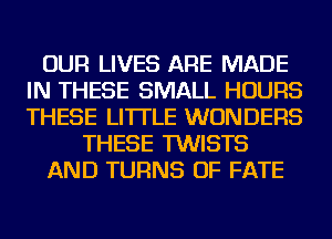 OUR LIVES ARE MADE
IN THESE SMALL HOURS
THESE LI'ITLE WONDERS

THESE TWISTS

AND TURNS OF FATE