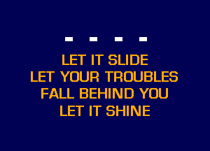 LET IT SLIDE
LET YOUR TRUUBLES
FALL BEHIND YOU

LET IT SHINE