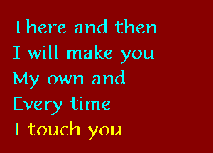 There and then
I will make you

My own and
Every time
I touch you