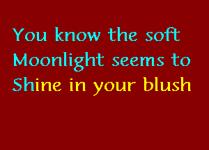 You know the soft
Moonlight seems to

Shine in your blush