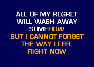 ALL OF MY REGRET
WILL WASH AWAY
SOMEHOW
BUT I CANNOT FORGET
THE WAY I FEEL
RIGHT NOW
