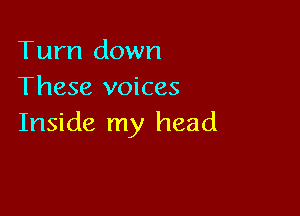 Tum down
These voices

Inside my head