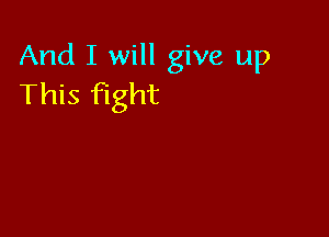 And I will give up
This fight