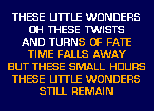 THESE LI'ITLE WONDERS
OH THESE TWISTS
AND TURNS OF FATE
TIME FALLS AWAY
BUT THESE SMALL HOURS
THESE LI'ITLE WONDERS
STILL REMAIN