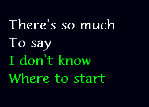 There's so much
To say

I don't know
Where to start