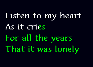 Listen to my heart
As it cries

For all the years
That it was lonely