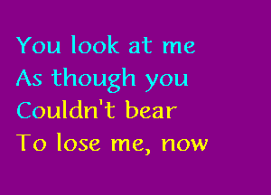 You look at me
As though you

Couldn't bear
To lose me, now