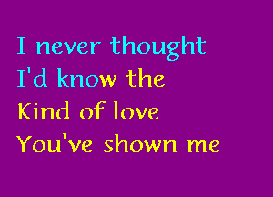 I never thought
I'd know the

Kind of love
You've shown me