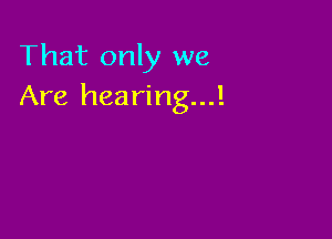 That only we
Are hearing...!