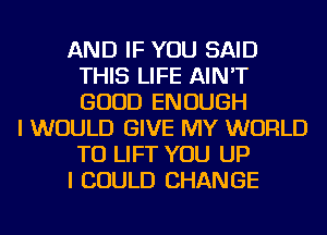 AND IF YOU SAID
THIS LIFE AIN'T
GOOD ENOUGH

I WOULD GIVE MY WORLD
TU LIFT YOU UP
I COULD CHANGE