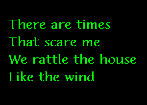 There are times
That scare me

We rattle the house
Like the wind