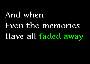 And when
Even the memories

Have all faded away