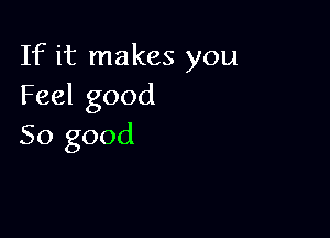 If it makes you
Feel good

So good