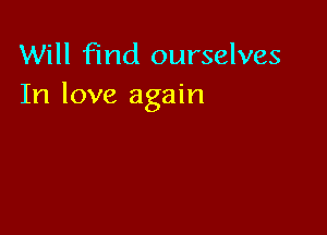 Will find ourselves
In love again