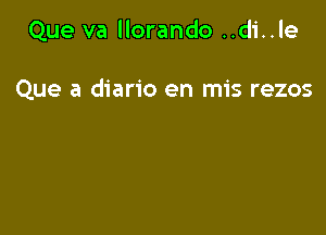 Que va llorando ..di..le

Que a diario en mis rezos