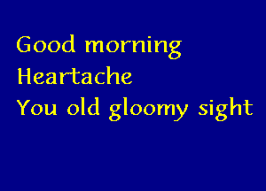 Good morning
Heartache

You old gloomy sight