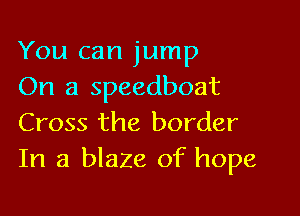 You can jump
On a speedboat

Cross the border
In a blaze of hope