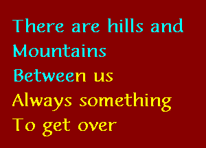 There are hills and
Mountains

Between us
Always something
To get over