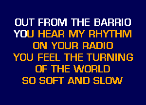 OUT FROM THE BARRIU
YOU HEAR MY RHYTHM
ON YOUR RADIO
YOU FEEL THE TURNING
OF THE WORLD
50 SOFT AND SLOW