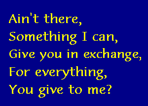 Ain't there,
Something I can,

Give you in exchange,

For everything,
You give to me?