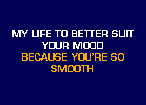 MY LIFE TU BETTER SUIT
YOUR MUUD
BECAUSE YOU'RE SO
SMOOTH