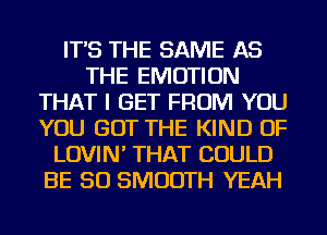 IT'S THE SAME AS
THE EMOTION
THAT I GET FROM YOU
YOU GOT THE KIND OF
LOVIN' THAT COULD
BE SO SMOOTH YEAH