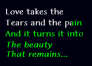 Love takes the
Tears and the pain
And it turns it into

The beauty
Th at remains...