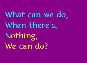 What can we do,
When there's,

Nothing,
We can do?