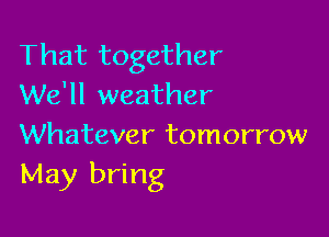That together
We'll weather

Whatever tomorrow
May bring