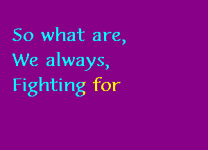 So what are,
We always,

Fighting for