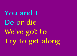 You and I
Do or die

We've got to
Try to get along