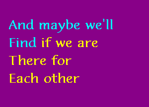 And maybe we'll
Find if we are

There for
Each other