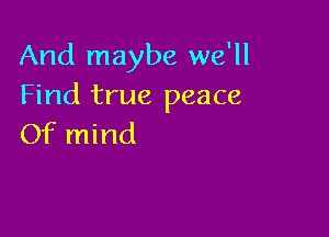 And maybe we'll
Find true peace

Of mind