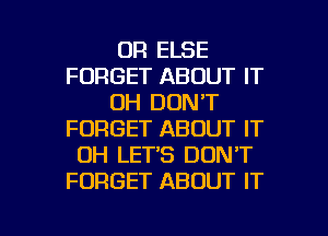 OR ELSE
FORGET ABOUT IT
0H DON'T
FORGET ABOUT IT
OH LET'S DON'T
FORGET ABOUT IT

g