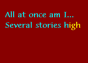 All at once am 1...
Several stories high