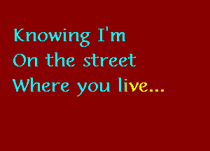 Knowing I'm
On the street

Where you live...