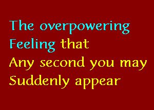 The overpowering
Feeling that

Any second you may
Suddenly appear