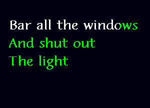 Bar all the windows
And shut out

The light