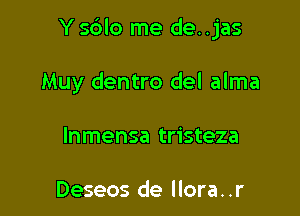 Y s6lo me de. .jas

Muy dentro del alma
Inmensa tristeza

Deseos de llora. .r