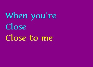 When you're
Close

Close to me