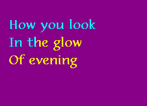 How you look
In the glow

Of evening