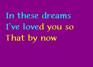 In these dreams
I've loved you so

That by now