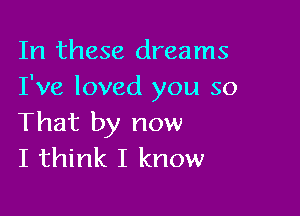 In these dreams
I've loved you so

That by now
I think I know