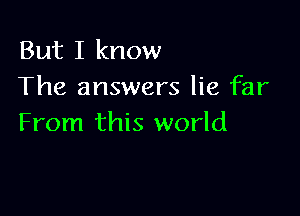 But I know
The answers lie far

From this world