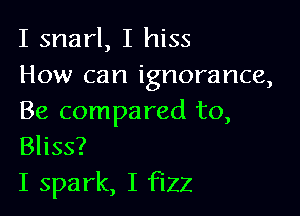 I snarl, I hiss
How can ignorance,

Be compared to,
Bliss?

I spark, I fizz