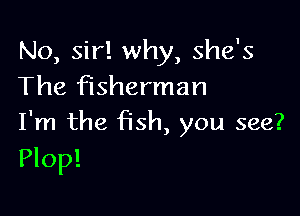 No, sir! why, she's
The fisherman

I'm the fish, you see?
Plop!