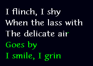 I flinch, I shy
When the lass with

The delicate air
Goes by

I smile, I grin