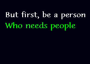 But first, be a person
Who needs people
