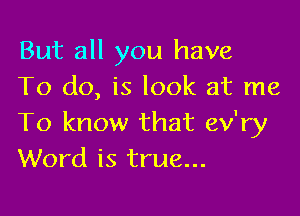 But all you have
To do, is look at me

To know that ev'ry
Word is true...